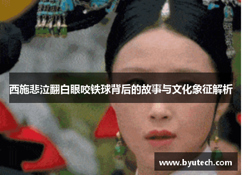 西施悲泣翻白眼咬铁球背后的故事与文化象征解析